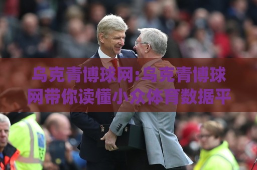 乌克青博球网:乌克青博球网带你读懂小众体育数据平台的真实价值(乌克青博球网)使用体验分享🧊线上十大最稳堵球站投注录像回放策略波胆积分榜超清