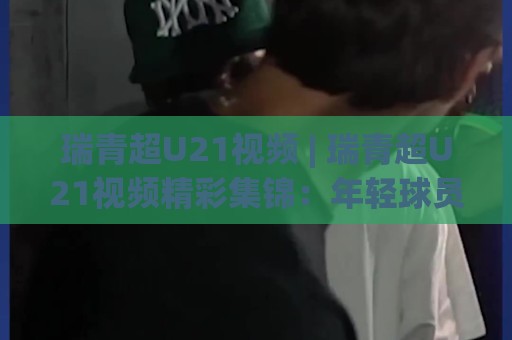 瑞青超U21视频 | 瑞青超U21视频精彩集锦:年轻球员高光时刻全收录 (瑞青超U21视频)🧊网上热门下球站大礼包导航小球粤语解说高水贴水 瑞青超U21视频 | 瑞青超U21视频精彩集锦:年轻球员高光时刻全收录 (瑞青超U21视频)🧊网上热门下球站大礼包导航小球粤语解说高水贴水