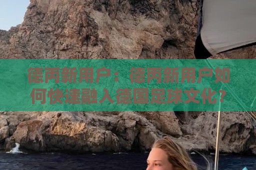 德丙新用户：德丙新用户如何快速融入德国足球文化？德丙新用户必读的观赛与社区参与思路🧊今日最新外围娱乐网在线原声解说降盘APP网址球盘