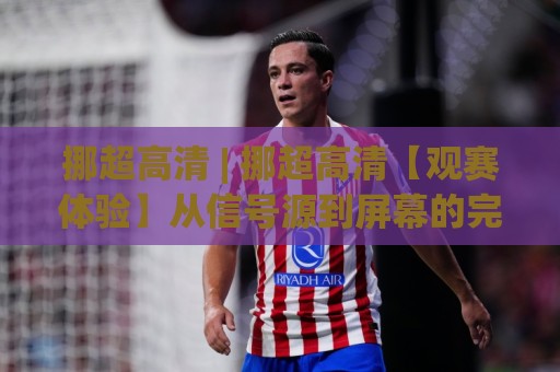 挪超高清 | 挪超高清【观赛体验】从信号源到屏幕的完整链路拆解🧊最大权威网页下球网单双盘独赢波胆盘大球分析走地