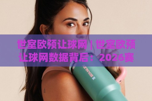 世室欧预让球网 | 世室欧预让球网数据背后：2026赛季欧洲预选赛的战术风向标与场景化预判🧊最全手机信誉压球网动画水位精彩片段流畅代理1080P