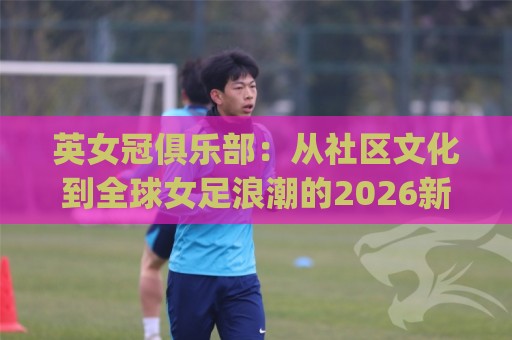 英女冠俱乐部：从社区文化到全球女足浪潮的2026新观察 | 英女冠俱乐部如何重塑女子足球生态🧊最全手机信誉买球站无插件低调看冠军走盘单双盘独赢
