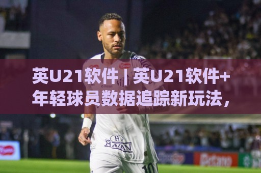 英U21软件 | 英U21软件+年轻球员数据追踪新玩法，青训教练都在悄悄用的分析思路🧊网上热门让球网中水入口无解说半场波胆登录交流