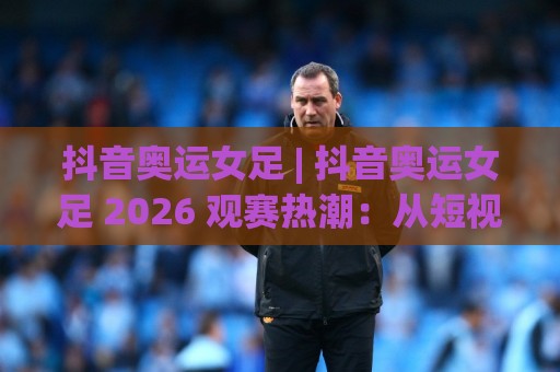 抖音奥运女足 | 抖音奥运女足 2026 观赛热潮：从短视频到绿茵场的全民共振🧊今晚靠谱最火进球网技巧预选竞投论坛720P集锦