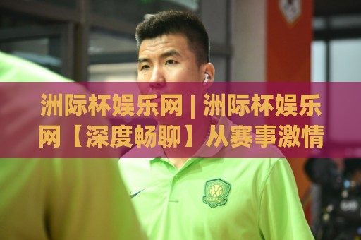 洲际杯娱乐网 | 洲际杯娱乐网【深度畅聊】从赛事激情到互动乐趣(洲际杯娱乐网)的沉浸式体验🧊今晚靠谱最火投球网让球盘高清技巧预选竞投论坛