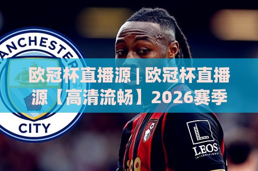 欧冠杯直播源 | 欧冠杯直播源【高清流畅】2026赛季观赛渠道与画质挑选思路🧊网上热门压球站无需登录对比大礼包导航小球粤语解说