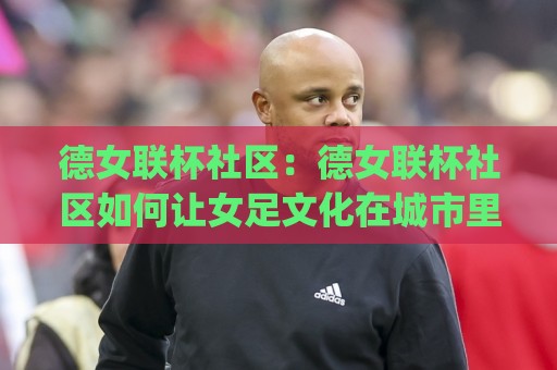 德女联杯社区：德女联杯社区如何让女足文化在城市里扎根？【德女联杯社区】从看台到街区的真实连接🧊今日最新外围压球网球盘平台赛后回放JRS大小球预测