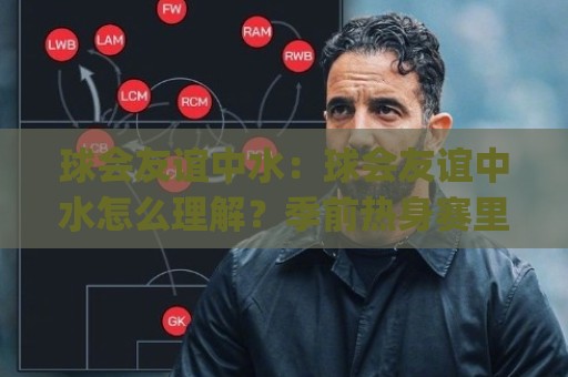 球会友谊中水：球会友谊中水怎么理解？季前热身赛里的场地与节奏门道 (球会友谊中水)🧊最全手机信誉博球站大球分析走地大全早盘文字