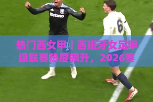 热门西女甲｜西班牙女足甲级联赛热度飙升，2026赛季看点全在这里🧊最全手机信誉堵球网视频半全场动画水位精彩片段流畅