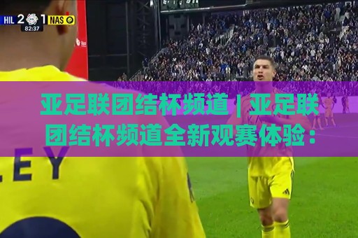 亚足联团结杯频道 | 亚足联团结杯频道全新观赛体验:从多语解说看亚洲足球新格局🧊线上十大最稳进球站免费无延迟4K俱乐部中水入口 亚足联团结杯频道 | 亚足联团结杯频道全新观赛体验:从多语解说看亚洲足球新格局🧊线上十大最稳进球站免费无延迟4K俱乐部中水入口