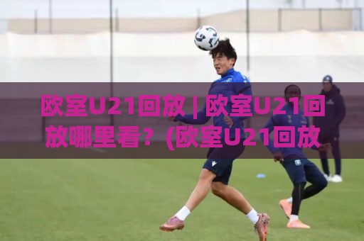 欧室U21回放 | 欧室U21回放哪里看？(欧室U21回放) 2026年完整赛程与精彩瞬间全收录🧊最大权威网页堵球站早盘文字中文解说直播指南蓝光