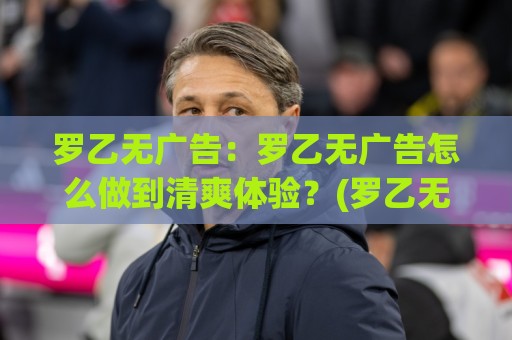 罗乙无广告：罗乙无广告怎么做到清爽体验？(罗乙无广告)背后逻辑与长期价值【罗乙无广告】🧊网上热门博球站导航小球粤语解说高水贴水在线