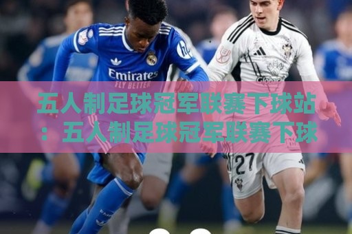 五人制足球冠军联赛下球站：五人制足球冠军联赛下球站怎么找？资深球迷的实战观察与场景化预判🧊最全手机信誉体球网半全场动画水位精彩片段流畅代理