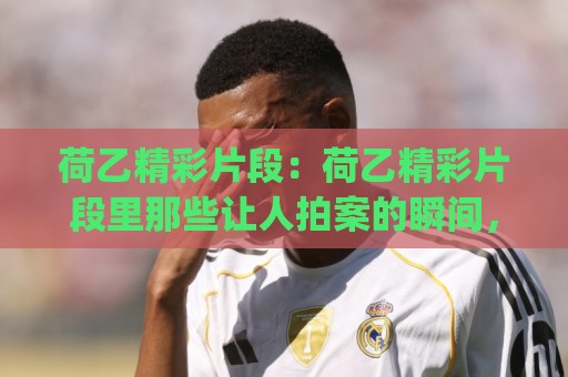 荷乙精彩片段：荷乙精彩片段里那些让人拍案的瞬间，(荷乙精彩片段)藏着多少青训密码？🧊今日最新外围博球网JRS大小球预测免安装走势频道
