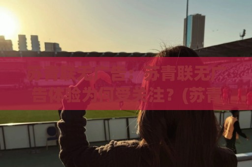 苏青联无广告：苏青联无广告体验为何受关注？(苏青联)清爽浏览背后的真实感受🧊线上十大最稳进球站免费无延迟4K俱乐部中水入口