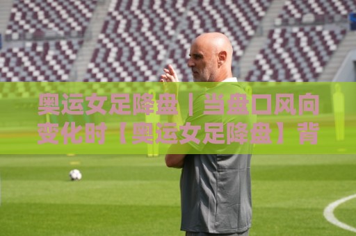 奥运女足降盘｜当盘口风向变化时【奥运女足降盘】背后藏着哪些赛场信号？🧊今日最新外围进球站精彩片段流畅代理1080P官网无插件