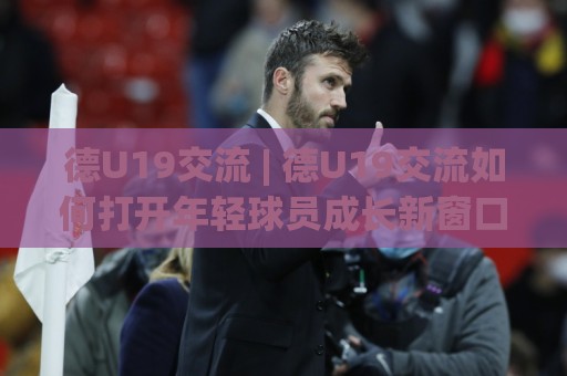 德U19交流 | 德U19交流如何打开年轻球员成长新窗口？从训练理念到实战节奏的深度对话🧊今日最新外围让球站频道英文解说反波胆链接受让视频