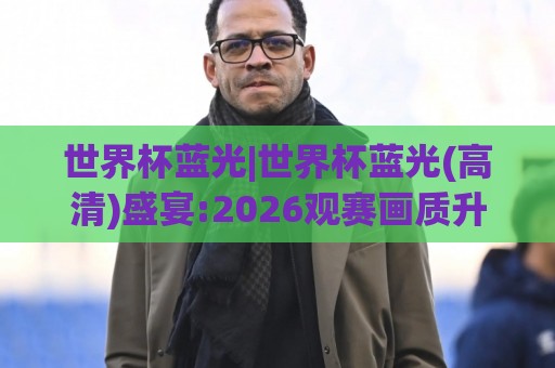 世界杯蓝光|世界杯蓝光(高清)盛宴:2026观赛画质升级与沉浸体验【世界杯蓝光】🧊今日最新外围投球站动画水位精彩片段流畅代理1080P