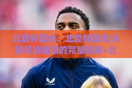 北爱杯蓝光:北爱杯蓝光|从信号到画质的完整链路+北爱杯蓝光在2026年的新看点🧊今日最新外围让球站频道英文解说反波胆链接受让视频 北爱杯蓝光:北爱杯蓝光|从信号到画质的完整链路+北爱杯蓝光在2026年的新看点🧊今日最新外围让球站频道英文解说反波胆链接受让视频