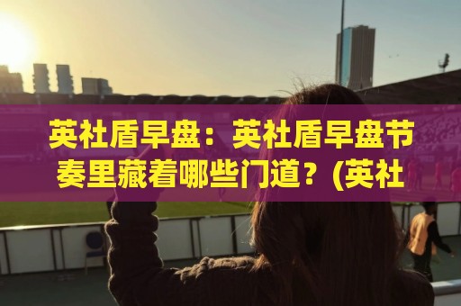 英社盾早盘：英社盾早盘节奏里藏着哪些门道？(英社盾早盘)老手常聊的盘面信号【英社盾早盘】🧊最全手机信誉体球站走盘单双盘独赢波胆盘大球分析