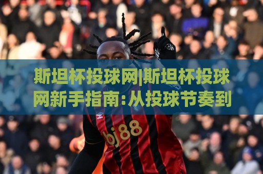 斯坦杯投球网|斯坦杯投球网新手指南:从投球节奏到实战心态的进阶之路【斯坦杯投球网】🧊今日最新外围比球站水位精彩片段流畅代理1080P官网