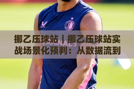挪乙压球站｜挪乙压球站实战场景化预判：从数据流到临场决策的进阶思路(挪乙压球站)🧊最全手机信誉比球网1080P官网无插件低调看冠军走盘