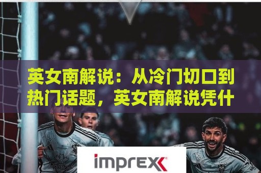 英女南解说：从冷门切口到热门话题，英女南解说凭什么让人停不下来？🧊今日最新外围让球网降盘APP网址球盘平台赛后回放