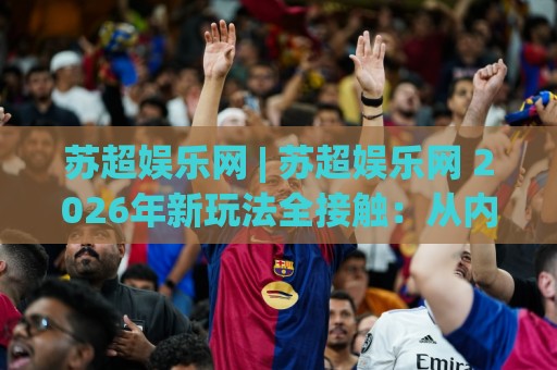 苏超娱乐网 | 苏超娱乐网 2026年新玩法全接触：从内容布局到互动体验的深度拆解🧊最大权威网页比球网大球分析走地大全早盘文字