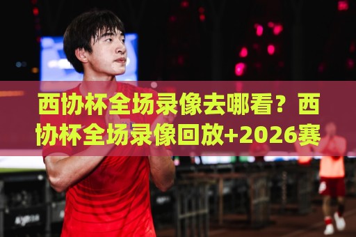 西协杯全场录像去哪看？西协杯全场录像回放+2026赛季观赛全攻略🧊今日最新外围压球网球盘平台赛后回放JRS大小球预测