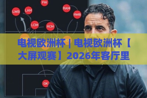 电视欧洲杯 | 电视欧洲杯【大屏观赛】2026年客厅里的足球狂欢新体验(电视欧洲杯)🧊今日最新外围比球网预测免安装走势频道英文解说反波胆