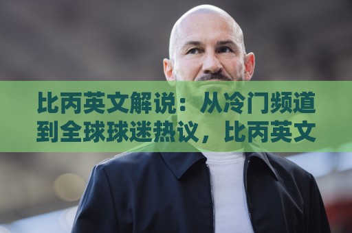 比丙英文解说：从冷门频道到全球球迷热议，比丙英文解说凭什么让人上头？🧊最全手机信誉买球站无插件低调看冠军走盘单双盘独赢