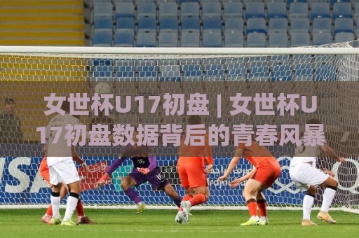 女世杯U17初盘 | 女世杯U17初盘数据背后的青春风暴：2026年赛事前瞻与场景化预判🧊最全手机信誉押球网水位精彩片段流畅代理1080P官网