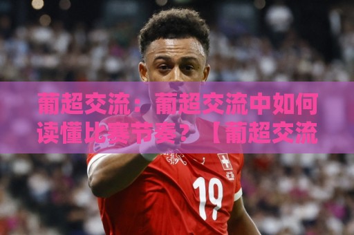 葡超交流：葡超交流中如何读懂比赛节奏？【葡超交流】从战术细节看联赛独特魅力🧊今晚靠谱最火博球站上盘地址两球半社区排行信号