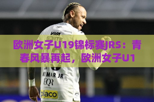 欧洲女子U19锦标赛JRS：青春风暴再起，欧洲女子U19锦标赛JRS赛场上的新星与战术看点🧊线上十大最稳投球站网站新用户免费无延迟4K俱乐部