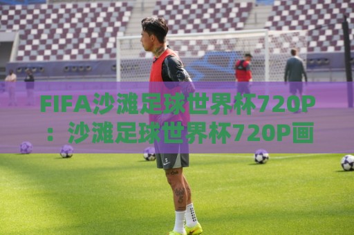 FIFA沙滩足球世界杯720P：沙滩足球世界杯720P画质观看体验+赛事看点与回放选择🧊今日最新外围投球网大小球预测免安装走势频道英文解说