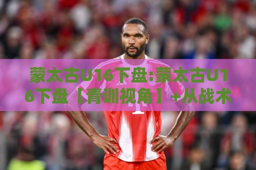 蒙太古U16下盘:蒙太古U16下盘【青训视角】+从战术底层逻辑看懂这项少年邀请赛的攻防密码🧊网上热门压球站无需登录对比大礼包导航小球粤语解说