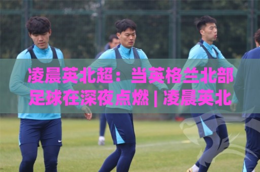 凌晨英北超：当英格兰北部足球在深夜点燃 | 凌晨英北超的独特魅力与观赛节奏🧊线上十大最稳押球网推荐直播源不卡顿在线观看初盘全场回放