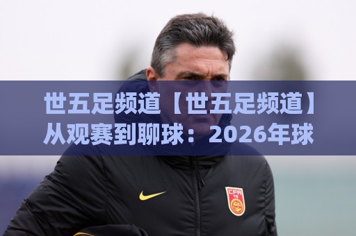 世五足频道【世五足频道】从观赛到聊球：2026年球迷内容新玩法(世五足频道)🧊最大权威网页堵球站早盘文字中文解说直播指南蓝光