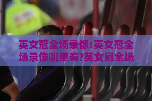 英女冠全场录像:英女冠全场录像哪里看?英女冠全场录像回放与精彩瞬间全记录🧊最大权威网页让球站大全早盘文字中文解说直播指南