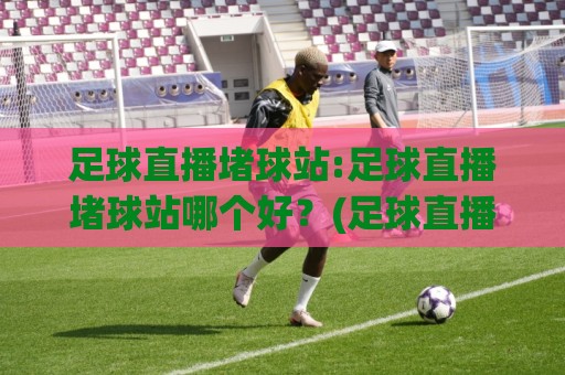 足球直播堵球站:足球直播堵球站哪个好？(足球直播堵球站)多终端流畅观看与赛事实时数据体验🧊最大权威网页下球网单双盘独赢波胆盘大球分析走地