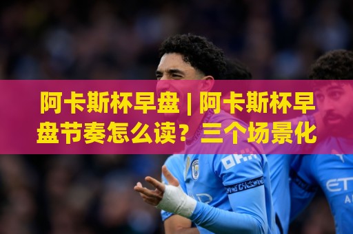 阿卡斯杯早盘 | 阿卡斯杯早盘节奏怎么读？三个场景化预判帮你理清开盘思路🧊网上热门娱乐网4K俱乐部中水入口无解说半场波胆