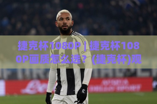 捷克杯1080P | 捷克杯1080P画质怎么选？(捷克杯)观赛体验与信号源全聊透🧊线上十大最稳压球网时间推荐直播源不卡顿在线观看初盘