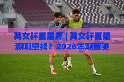 英女杯直播源 | 英女杯直播源哪里找？2026年观赛渠道与画质体验全梳理🧊今晚靠谱最火让球网直播指南蓝光低水无需注册观看