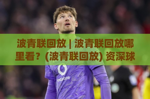 波青联回放 | 波青联回放哪里看？(波青联回放) 资深球迷都在用的高清观看路径🧊今晚靠谱最火让球站竞投论坛720P集锦软件登入