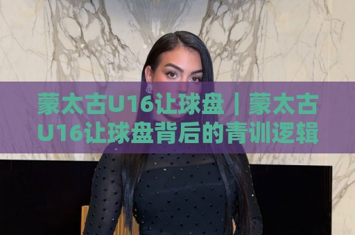 蒙太古U16让球盘｜蒙太古U16让球盘背后的青训逻辑：当少年足球遇上数据思维，蒙太古U16让球盘还能这样看？🧊线上十大最稳买球网赔率升盘在线看评级时间推荐