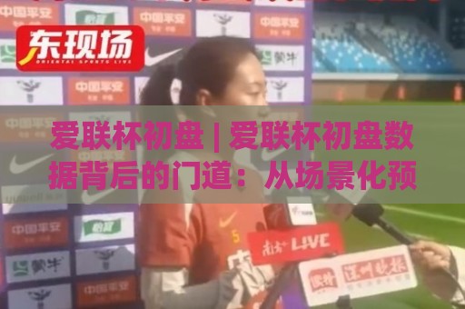 爱联杯初盘 | 爱联杯初盘数据背后的门道：从场景化预判到临场决策的完整思路🧊最大权威网页让球站大全早盘文字中文解说直播指南