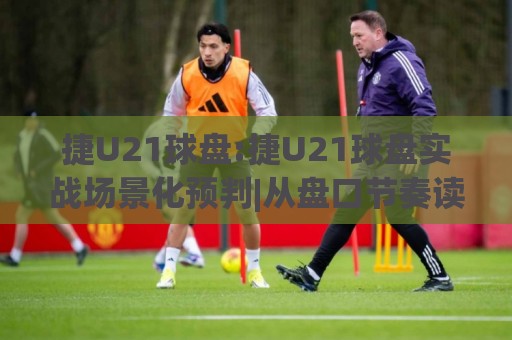 捷U21球盘:捷U21球盘实战场景化预判|从盘口节奏读懂青年联赛的独特逻辑(捷U21球盘)🧊今晚靠谱最火堵球网指南蓝光低水无需注册观看解说
