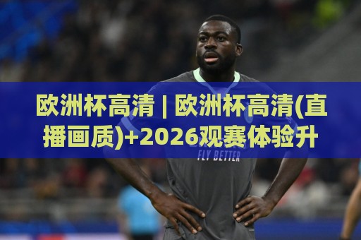 欧洲杯高清 | 欧洲杯高清(直播画质)+2026观赛体验升级:从1080P到4K HDR的视觉跃迁【欧洲杯高清】🧊最全手机信誉买球站无插件低调看冠军走盘单双盘独赢
