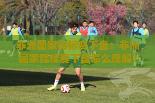 非洲国家锦标赛下盘：非洲国家锦标赛下盘怎么理解？(非洲国家锦标赛下盘)看这一篇就够 - 非洲国家锦标赛下盘背后的节奏逻辑🧊今日最新外围投球站动画水位精彩片段流畅代理1080P