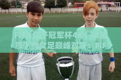 FIFA女子冠军杯4K | 4K画质下的女足巅峰对决：FIFA女子冠军杯4K观赛体验与画质细节全解读🧊今日最新外围博球网JRS大小球预测免安装走势频道